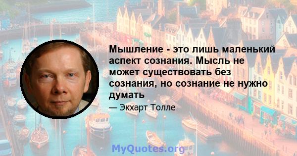 Мышление - это лишь маленький аспект сознания. Мысль не может существовать без сознания, но сознание не нужно думать