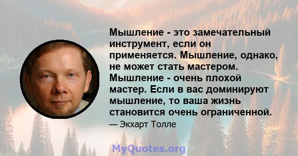 Мышление - это замечательный инструмент, если он применяется. Мышление, однако, не может стать мастером. Мышление - очень плохой мастер. Если в вас доминируют мышление, то ваша жизнь становится очень ограниченной.