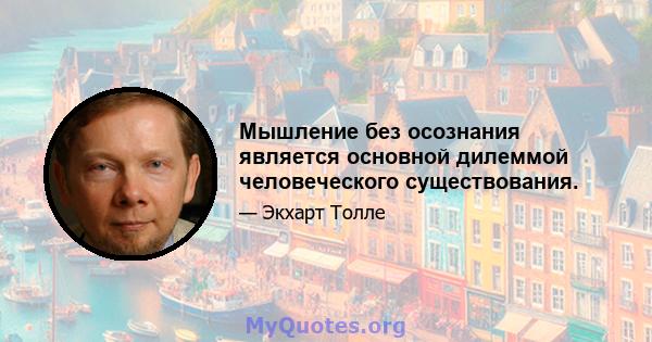 Мышление без осознания является основной дилеммой человеческого существования.