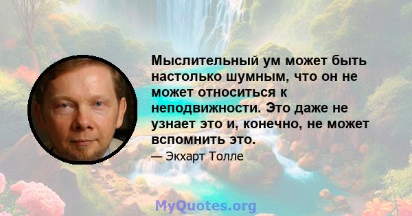 Мыслительный ум может быть настолько шумным, что он не может относиться к неподвижности. Это даже не узнает это и, конечно, не может вспомнить это.