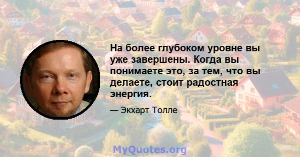 На более глубоком уровне вы уже завершены. Когда вы понимаете это, за тем, что вы делаете, стоит радостная энергия.