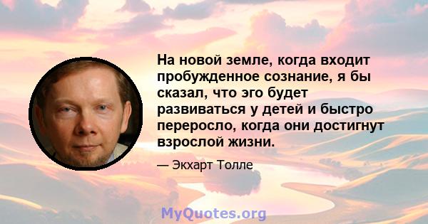 На новой земле, когда входит пробужденное сознание, я бы сказал, что эго будет развиваться у детей и быстро переросло, когда они достигнут взрослой жизни.