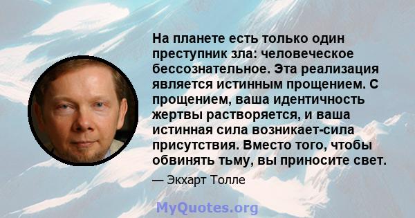 На планете есть только один преступник зла: человеческое бессознательное. Эта реализация является истинным прощением. С прощением, ваша идентичность жертвы растворяется, и ваша истинная сила возникает-сила присутствия.