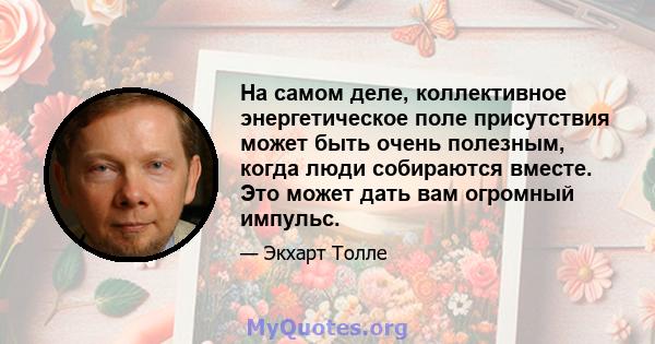 На самом деле, коллективное энергетическое поле присутствия может быть очень полезным, когда люди собираются вместе. Это может дать вам огромный импульс.