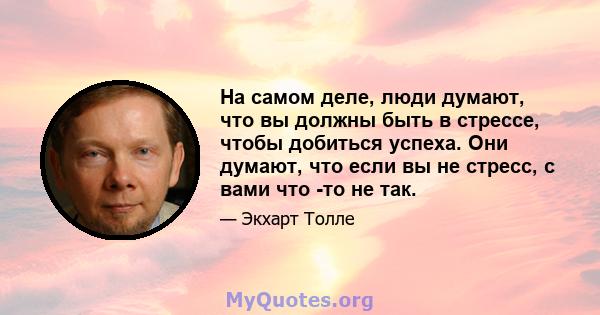 На самом деле, люди думают, что вы должны быть в стрессе, чтобы добиться успеха. Они думают, что если вы не стресс, с вами что -то не так.