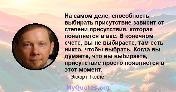 На самом деле, способность выбирать присутствие зависит от степени присутствия, которая появляется в вас. В конечном счете, вы не выбираете, там есть никто, чтобы выбрать. Когда вы думаете, что вы выбираете, присутствие 