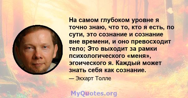 На самом глубоком уровне я точно знаю, что то, кто я есть, по сути, это сознание и сознание вне времени, и оно превосходит тело; Это выходит за рамки психологического «меня», эгоического я. Каждый может знать себя как