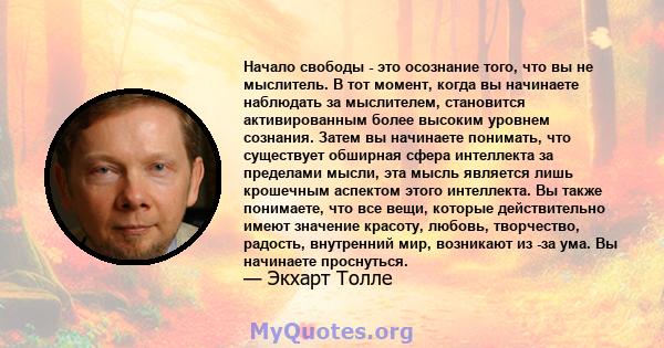 Начало свободы - это осознание того, что вы не мыслитель. В тот момент, когда вы начинаете наблюдать за мыслителем, становится активированным более высоким уровнем сознания. Затем вы начинаете понимать, что существует