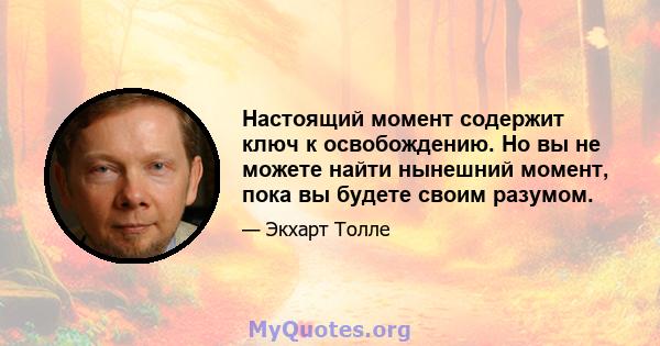 Настоящий момент содержит ключ к освобождению. Но вы не можете найти нынешний момент, пока вы будете своим разумом.