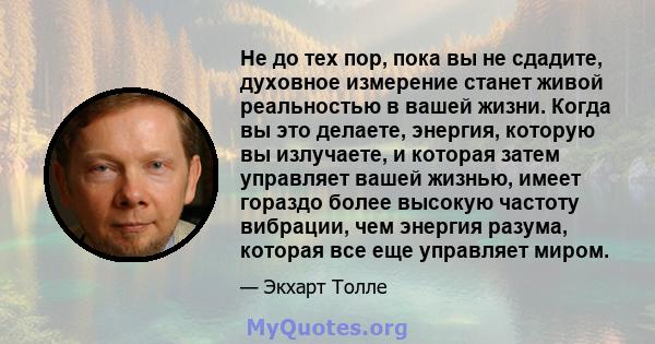 Не до тех пор, пока вы не сдадите, духовное измерение станет живой реальностью в вашей жизни. Когда вы это делаете, энергия, которую вы излучаете, и которая затем управляет вашей жизнью, имеет гораздо более высокую