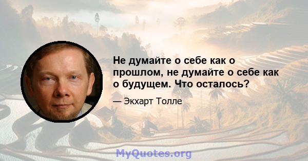 Не думайте о себе как о прошлом, не думайте о себе как о будущем. Что осталось?