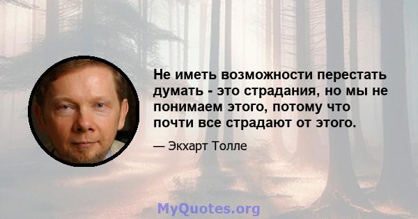 Не иметь возможности перестать думать - это страдания, но мы не понимаем этого, потому что почти все страдают от этого.