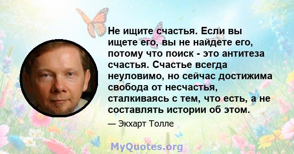 Не ищите счастья. Если вы ищете его, вы не найдете его, потому что поиск - это антитеза счастья. Счастье всегда неуловимо, но сейчас достижима свобода от несчастья, сталкиваясь с тем, что есть, а не составлять истории