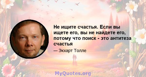 Не ищите счастья. Если вы ищете его, вы не найдете его, потому что поиск - это антитеза счастья