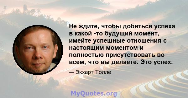 Не ждите, чтобы добиться успеха в какой -то будущий момент, имейте успешные отношения с настоящим моментом и полностью присутствовать во всем, что вы делаете. Это успех.