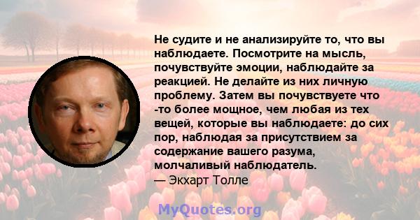 Не судите и не анализируйте то, что вы наблюдаете. Посмотрите на мысль, почувствуйте эмоции, наблюдайте за реакцией. Не делайте из них личную проблему. Затем вы почувствуете что -то более мощное, чем любая из тех вещей, 