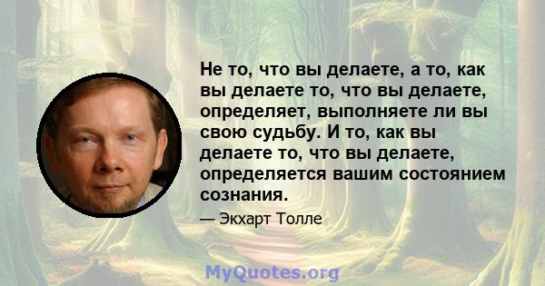 Не то, что вы делаете, а то, как вы делаете то, что вы делаете, определяет, выполняете ли вы свою судьбу. И то, как вы делаете то, что вы делаете, определяется вашим состоянием сознания.