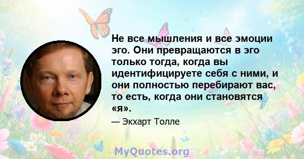 Не все мышления и все эмоции эго. Они превращаются в эго только тогда, когда вы идентифицируете себя с ними, и они полностью перебирают вас, то есть, когда они становятся «я».