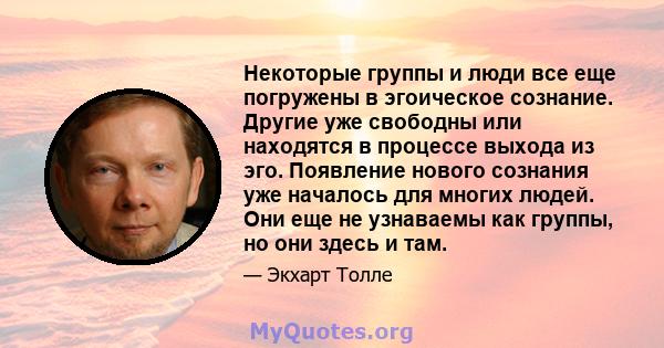 Некоторые группы и люди все еще погружены в эгоическое сознание. Другие уже свободны или находятся в процессе выхода из эго. Появление нового сознания уже началось для многих людей. Они еще не узнаваемы как группы, но