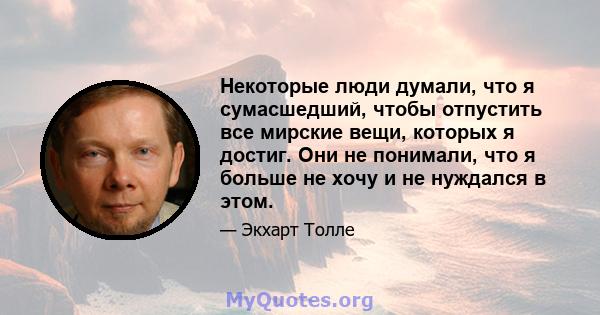 Некоторые люди думали, что я сумасшедший, чтобы отпустить все мирские вещи, которых я достиг. Они не понимали, что я больше не хочу и не нуждался в этом.