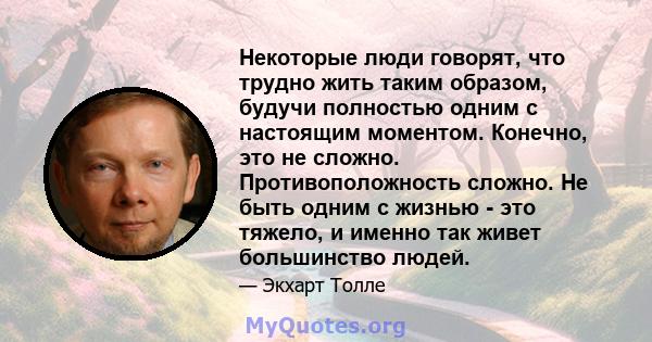 Некоторые люди говорят, что трудно жить таким образом, будучи полностью одним с настоящим моментом. Конечно, это не сложно. Противоположность сложно. Не быть одним с жизнью - это тяжело, и именно так живет большинство