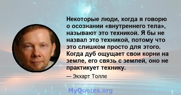 Некоторые люди, когда я говорю о осознании «внутреннего тела», называют это техникой. Я бы не назвал это техникой, потому что это слишком просто для этого. Когда дуб ощущает свои корни на земле, его связь с землей, оно