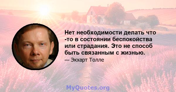 Нет необходимости делать что -то в состоянии беспокойства или страдания. Это не способ быть связанным с жизнью.