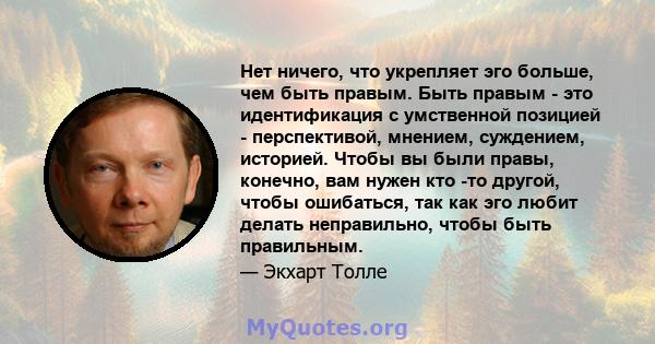 Нет ничего, что укрепляет эго больше, чем быть правым. Быть правым - это идентификация с умственной позицией - перспективой, мнением, суждением, историей. Чтобы вы были правы, конечно, вам нужен кто -то другой, чтобы