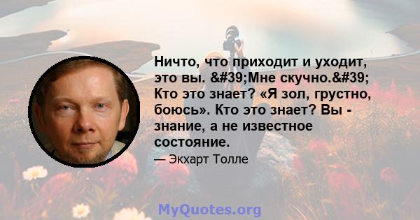 Ничто, что приходит и уходит, это вы. 'Мне скучно.' Кто это знает? «Я зол, грустно, боюсь». Кто это знает? Вы - знание, а не известное состояние.