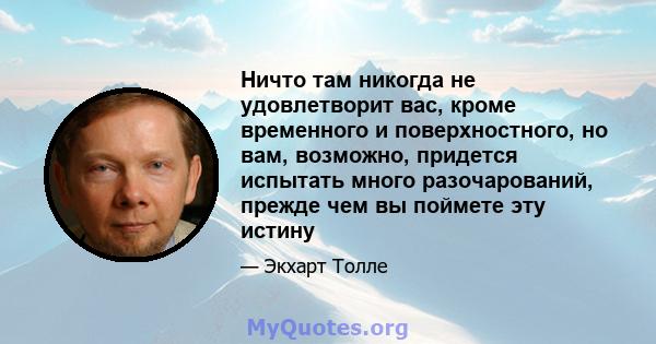 Ничто там никогда не удовлетворит вас, кроме временного и поверхностного, но вам, возможно, придется испытать много разочарований, прежде чем вы поймете эту истину