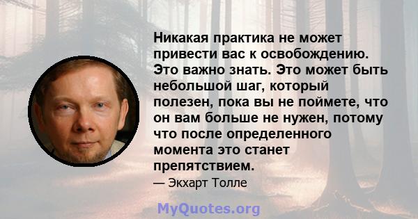 Никакая практика не может привести вас к освобождению. Это важно знать. Это может быть небольшой шаг, который полезен, пока вы не поймете, что он вам больше не нужен, потому что после определенного момента это станет