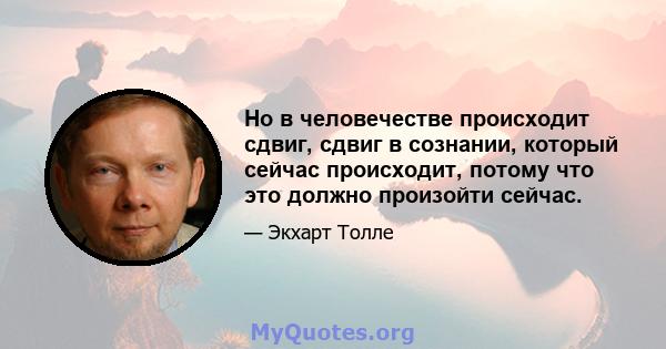 Но в человечестве происходит сдвиг, сдвиг в сознании, который сейчас происходит, потому что это должно произойти сейчас.