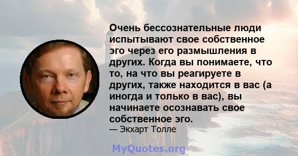 Очень бессознательные люди испытывают свое собственное эго через его размышления в других. Когда вы понимаете, что то, на что вы реагируете в других, также находится в вас (а иногда и только в вас), вы начинаете