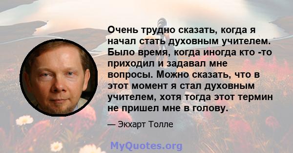 Очень трудно сказать, когда я начал стать духовным учителем. Было время, когда иногда кто -то приходил и задавал мне вопросы. Можно сказать, что в этот момент я стал духовным учителем, хотя тогда этот термин не пришел