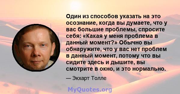 Один из способов указать на это осознание, когда вы думаете, что у вас большие проблемы, спросите себя: «Какая у меня проблема в данный момент?» Обычно вы обнаружите, что у вас нет проблем в данный момент, потому что вы 