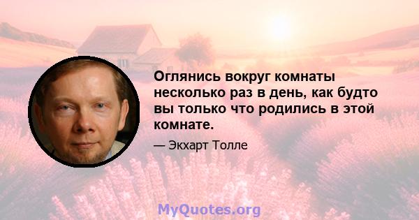 Оглянись вокруг комнаты несколько раз в день, как будто вы только что родились в этой комнате.