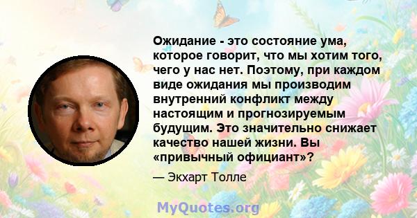 Ожидание - это состояние ума, которое говорит, что мы хотим того, чего у нас нет. Поэтому, при каждом виде ожидания мы производим внутренний конфликт между настоящим и прогнозируемым будущим. Это значительно снижает