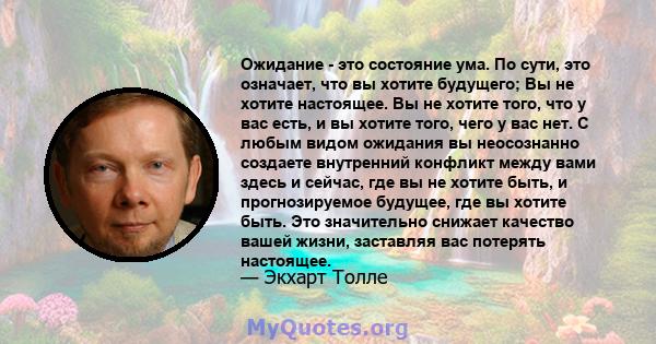 Ожидание - это состояние ума. По сути, это означает, что вы хотите будущего; Вы не хотите настоящее. Вы не хотите того, что у вас есть, и вы хотите того, чего у вас нет. С любым видом ожидания вы неосознанно создаете