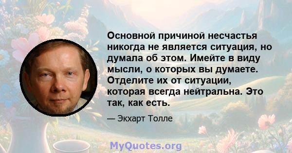 Основной причиной несчастья никогда не является ситуация, но думала об этом. Имейте в виду мысли, о которых вы думаете. Отделите их от ситуации, которая всегда нейтральна. Это так, как есть.