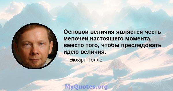 Основой величия является честь мелочей настоящего момента, вместо того, чтобы преследовать идею величия.