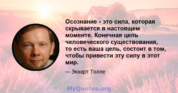 Осознание - это сила, которая скрывается в настоящем моменте. Конечная цель человеческого существования, то есть ваша цель, состоит в том, чтобы привести эту силу в этот мир.