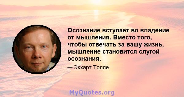 Осознание вступает во владение от мышления. Вместо того, чтобы отвечать за вашу жизнь, мышление становится слугой осознания.