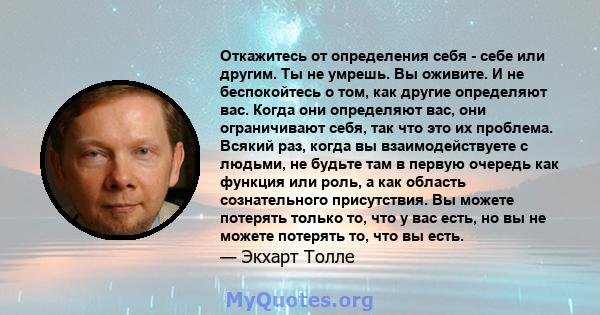 Откажитесь от определения себя - себе или другим. Ты не умрешь. Вы оживите. И не беспокойтесь о том, как другие определяют вас. Когда они определяют вас, они ограничивают себя, так что это их проблема. Всякий раз, когда 