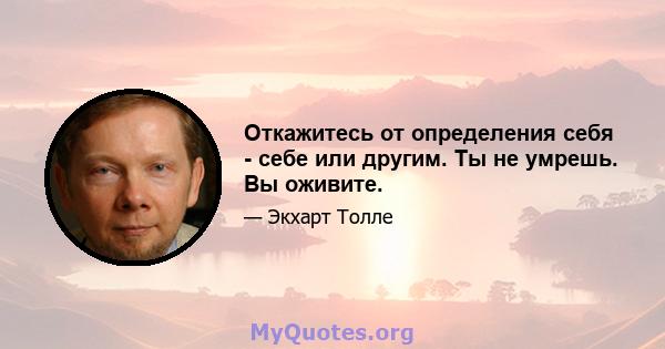 Откажитесь от определения себя - себе или другим. Ты не умрешь. Вы оживите.