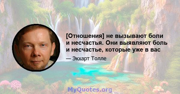 [Отношения] не вызывают боли и несчастья. Они выявляют боль и несчастье, которые уже в вас