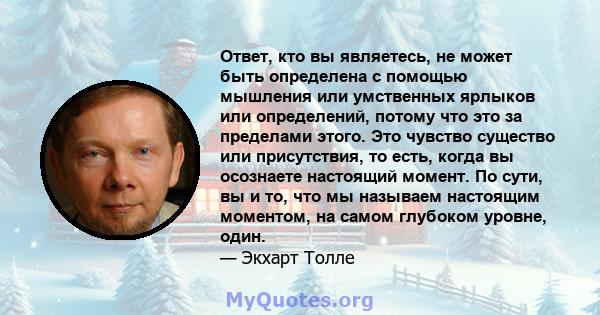 Ответ, кто вы являетесь, не может быть определена с помощью мышления или умственных ярлыков или определений, потому что это за пределами этого. Это чувство существо или присутствия, то есть, когда вы осознаете настоящий 