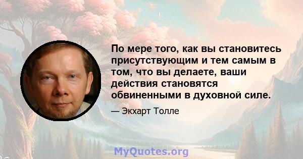 По мере того, как вы становитесь присутствующим и тем самым в том, что вы делаете, ваши действия становятся обвиненными в духовной силе.