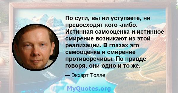 По сути, вы ни уступаете, ни превосходят кого -либо. Истинная самооценка и истинное смирение возникают из этой реализации. В глазах эго самооценка и смирение противоречивы. По правде говоря, они одно и то же.