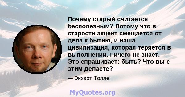 Почему старый считается бесполезным? Потому что в старости акцент смещается от дела к бытию, и наша цивилизация, которая теряется в выполнении, ничего не знает. Это спрашивает: быть? Что вы с этим делаете?