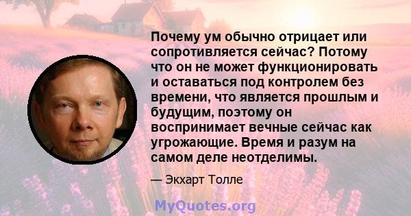 Почему ум обычно отрицает или сопротивляется сейчас? Потому что он не может функционировать и оставаться под контролем без времени, что является прошлым и будущим, поэтому он воспринимает вечные сейчас как угрожающие.